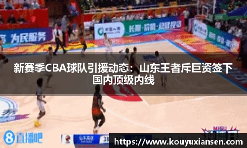 新赛季CBA球队引援动态：山东王者斥巨资签下国内顶级内线